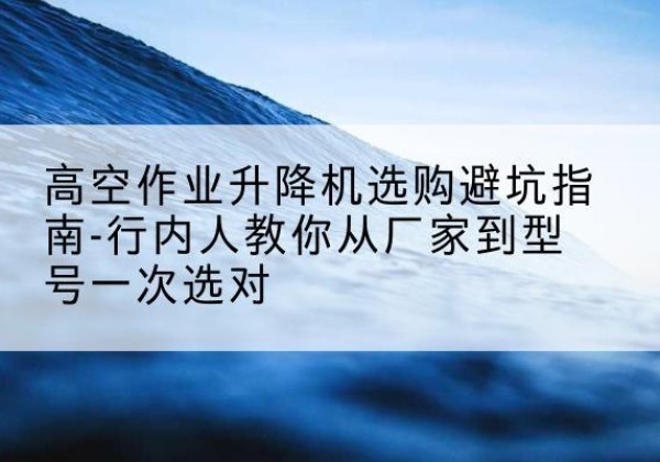 博白升降平台厂家-高空作业升降机选购避坑指南-行内人教你从厂家到型号一次选对