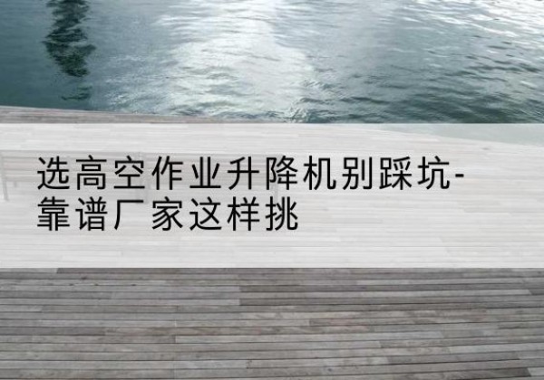 博白剪叉式升降机厂家-选高空作业升降机别踩坑-靠谱厂家这样挑