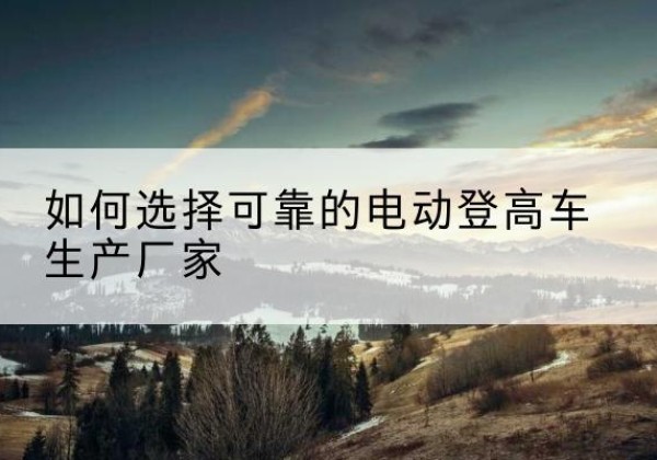 博白电动登高车厂家-如何选择可靠的电动登高车生产厂家