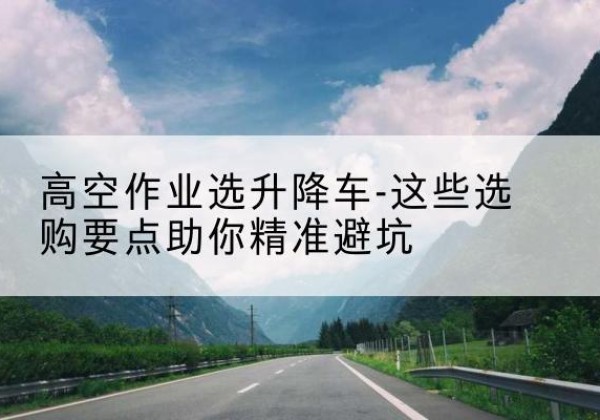 博白升降车厂家-高空作业选升降车-这些选购要点助你*避坑
