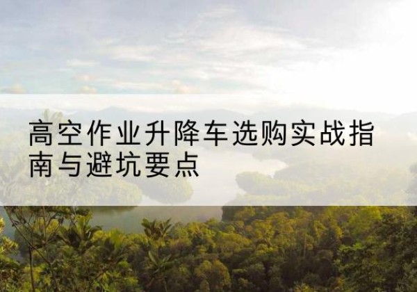 博白升降车怎么选-高空作业升降车选购实战指南与避坑要点