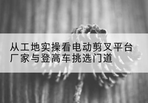 博白电动剪叉升降平台厂家-从工地实操看电动剪叉平台厂家与登高车挑选门道
