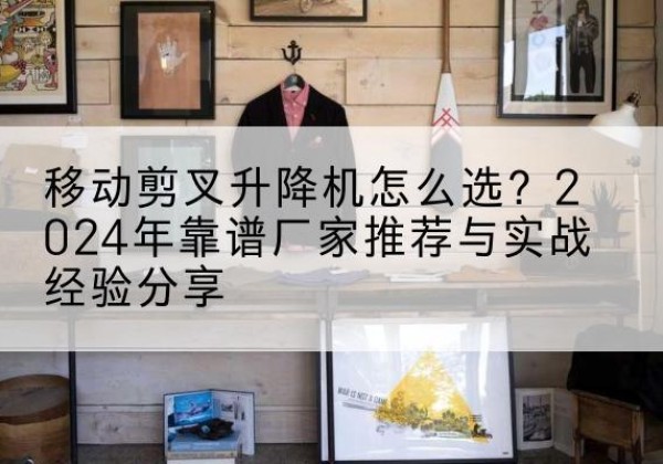 博白升降平台厂家推荐-移动剪叉升降机怎么选？2024年靠谱厂家推荐与实战经验分享