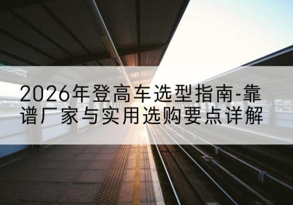 博白登高车厂家推荐-2026年登高车选型指南-靠谱厂家与实用选购要点详解